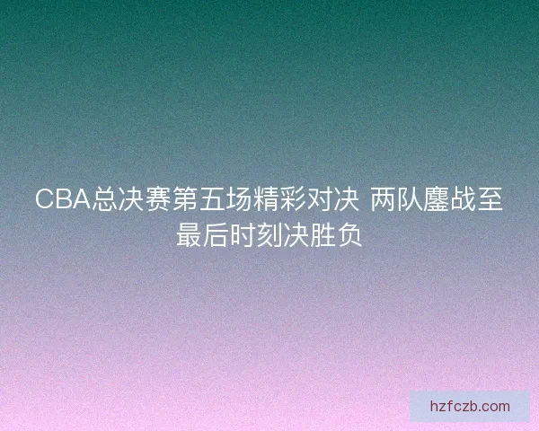 CBA总决赛第五场精彩对决 两队鏖战至最后时刻决胜负 CBA总决赛第五场精彩对决 两队鏖战至最后时刻决胜负