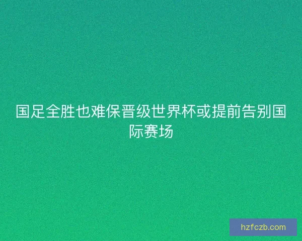 国足全胜也难保晋级世界杯或提前告别国际赛场 国足全胜也难保晋级世界杯或提前告别国际赛场
