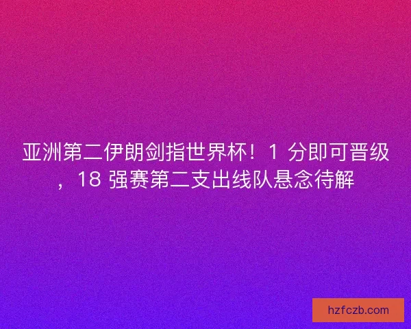 亚洲第二伊朗剑指世界杯！1 分即可晋级，18 强赛第二支出线队悬念待解