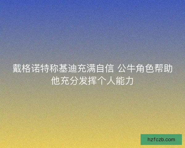 戴格诺特称基迪充满自信 公牛角色帮助他充分发挥个人能力 戴格诺特称基迪充满自信 公牛角色帮助他充分发挥个人能力