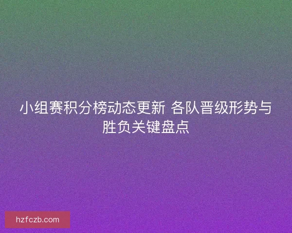 小组赛积分榜动态更新 各队晋级形势与胜负关键盘点