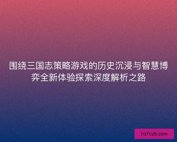 围绕三国志策略游戏的历史沉浸与智慧博弈全新体验探索深度解析之路