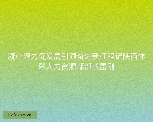 凝心聚力促发展引领奋进新征程记陕西体彩人力资源部部长雷刚