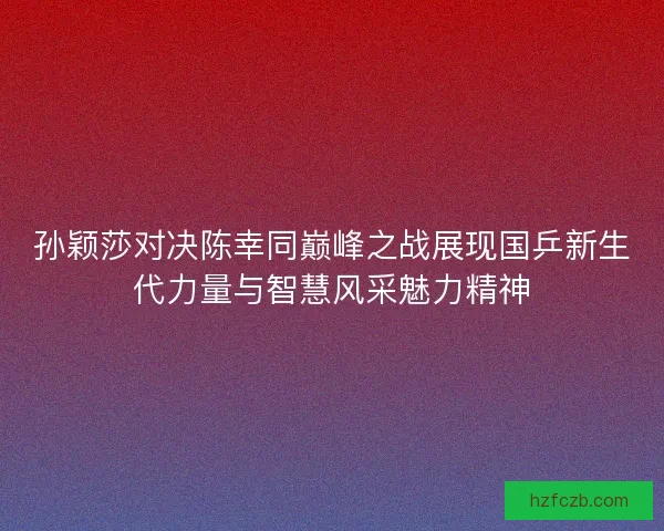 孙颖莎对决陈幸同巅峰之战展现国乒新生代力量与智慧风采魅力精神