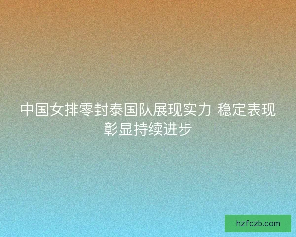 中国女排零封泰国队展现实力 稳定表现彰显持续进步