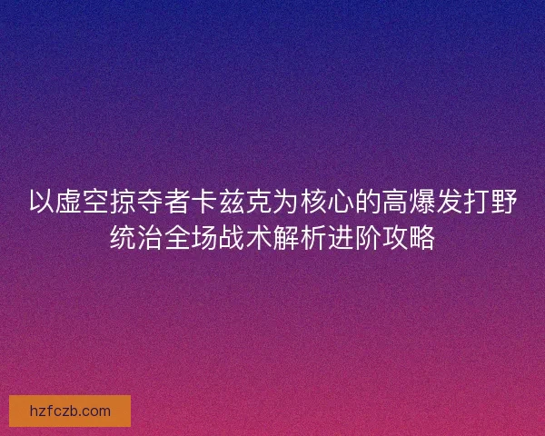 以虚空掠夺者卡兹克为核心的高爆发打野统治全场战术解析进阶攻略