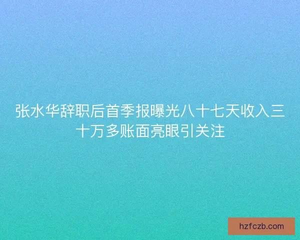 张水华辞职后首季报曝光八十七天收入三十万多账面亮眼引关注