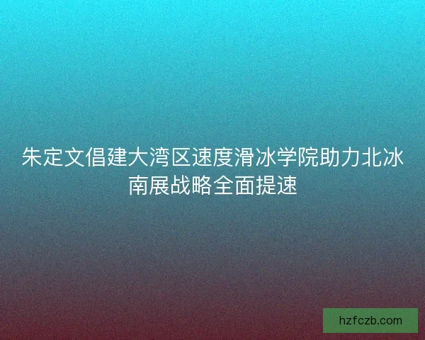 朱定文倡建大湾区速度滑冰学院助力北冰南展战略全面提速