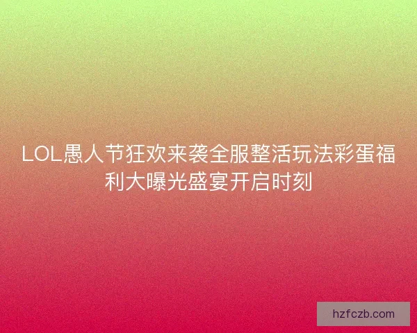 LOL愚人节狂欢来袭全服整活玩法彩蛋福利大曝光盛宴开启时刻