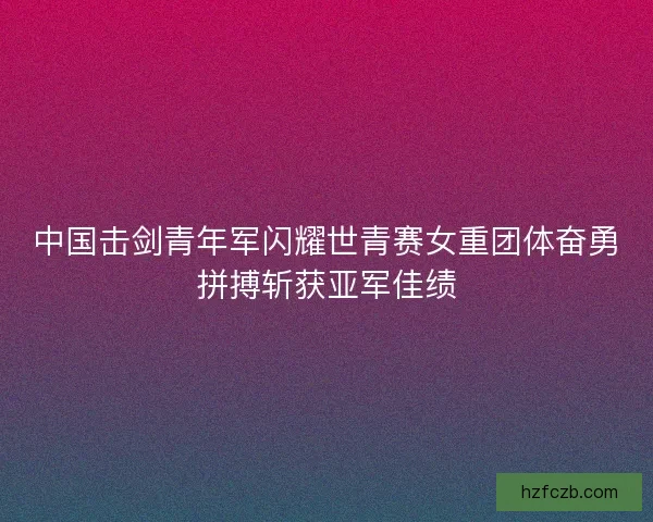 中国击剑青年军闪耀世青赛女重团体奋勇拼搏斩获亚军佳绩