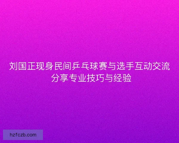 刘国正现身民间乒乓球赛与选手互动交流 分享专业技巧与经验