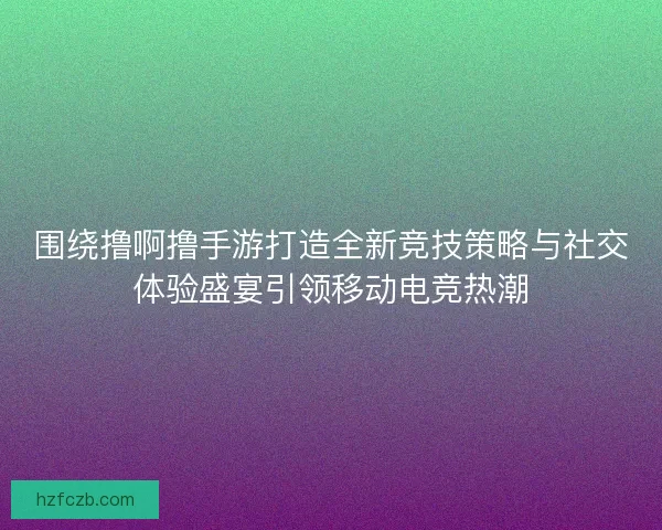 围绕撸啊撸手游打造全新竞技策略与社交体验盛宴引领移动电竞热潮