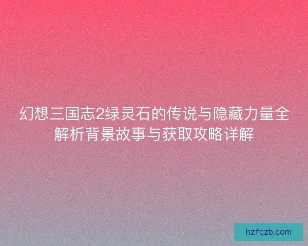幻想三国志2绿灵石的传说与隐藏力量全解析背景故事与获取攻略详解 幻想三国志2绿灵石的传说与隐藏力量全解析背景故事与获取攻略详解