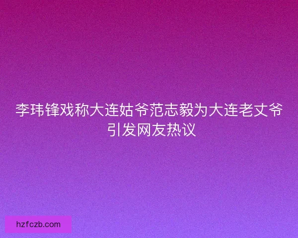 李玮锋戏称大连姑爷范志毅为大连老丈爷 引发网友热议 李玮锋戏称大连姑爷范志毅为大连老丈爷 引发网友热议