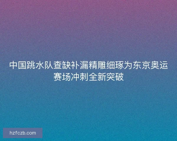 中国跳水队查缺补漏精雕细琢为东京奥运赛场冲刺全新突破