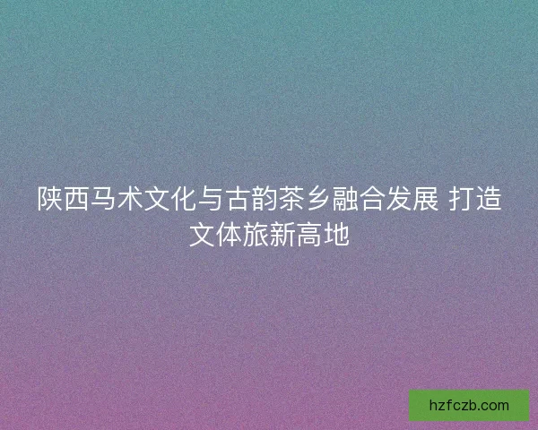 陕西马术文化与古韵茶乡融合发展 打造文体旅新高地 陕西马术文化与古韵茶乡融合发展 打造文体旅新高地