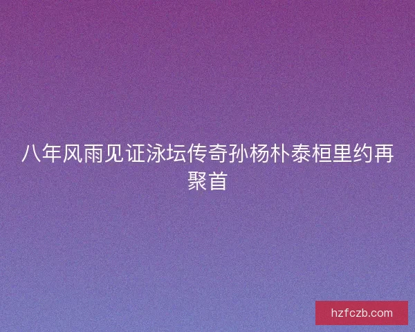 八年风雨见证泳坛传奇孙杨朴泰桓里约再聚首