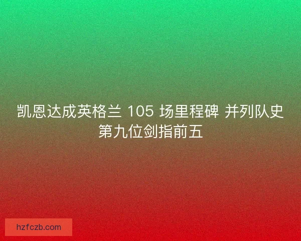 凯恩达成英格兰 105 场里程碑 并列队史第九位剑指前五