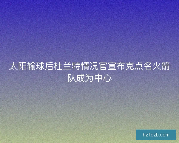 太阳输球后杜兰特情况官宣布克点名火箭队成为中心 太阳输球后杜兰特情况官宣布克点名火箭队成为中心